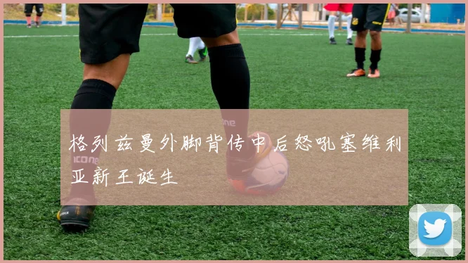 格列兹曼外脚背传中后怒吼塞维利亚新王诞生
