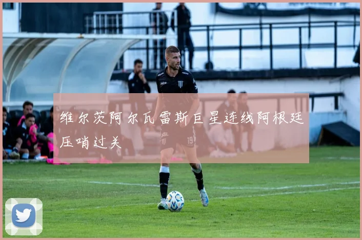 维尔茨阿尔瓦雷斯巨星连线阿根廷压哨过关