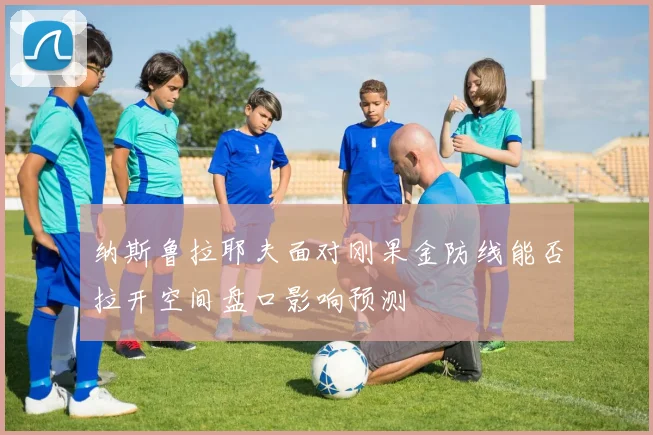纳斯鲁拉耶夫面对刚果金防线能否拉开空间盘口影响预测