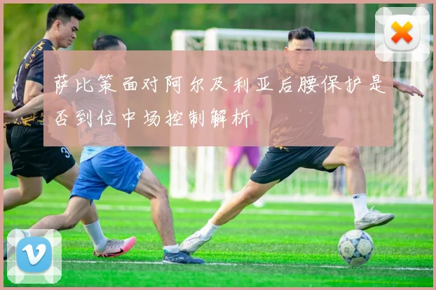 萨比策面对阿尔及利亚后腰保护是否到位中场控制解析