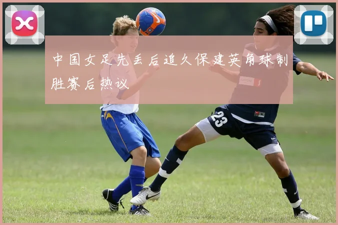 中国女足先丢后追久保建英角球制胜赛后热议