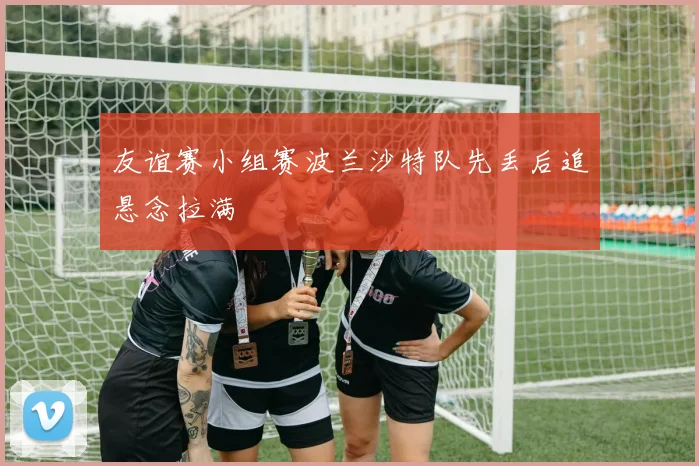 友谊赛小组赛波兰沙特队先丢后追悬念拉满
