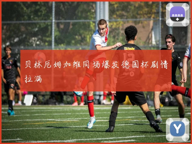 贝林厄姆加维同场爆发德国杯剧情拉满