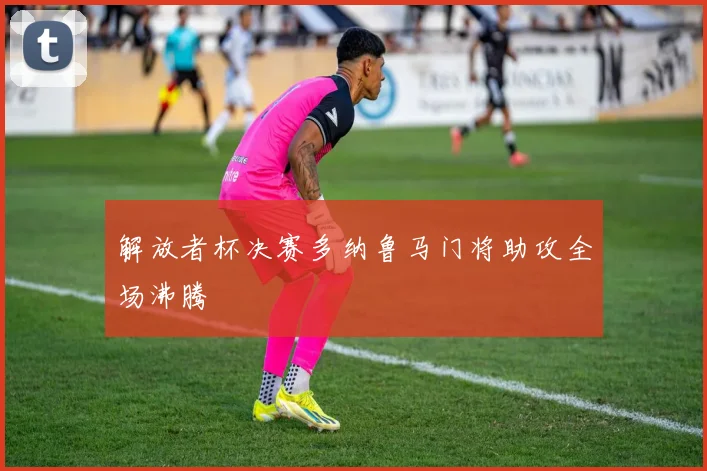 解放者杯决赛多纳鲁马门将助攻全场沸腾