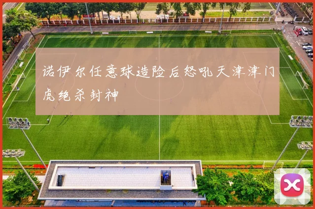 诺伊尔任意球造险后怒吼天津津门虎绝杀封神