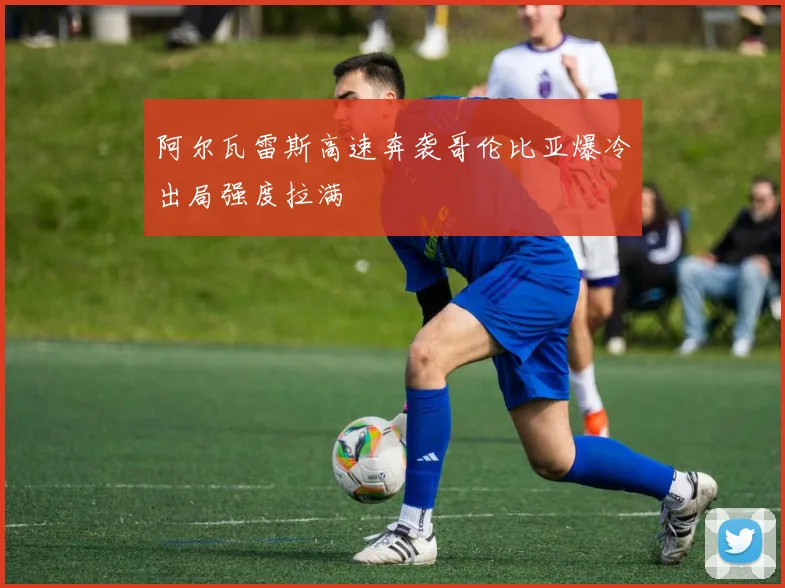 阿尔瓦雷斯高速奔袭哥伦比亚爆冷出局强度拉满