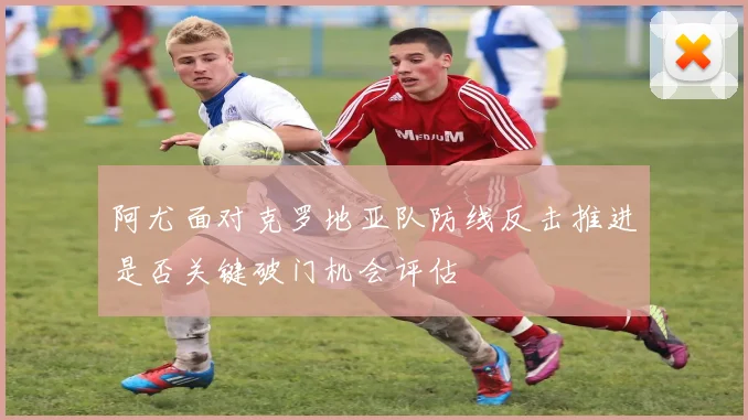 阿尤面对克罗地亚队防线反击推进是否关键破门机会评估