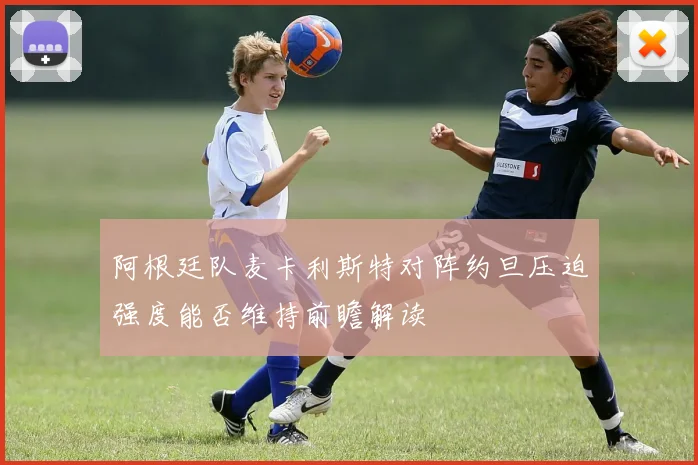 阿根廷队麦卡利斯特对阵约旦压迫强度能否维持前瞻解读