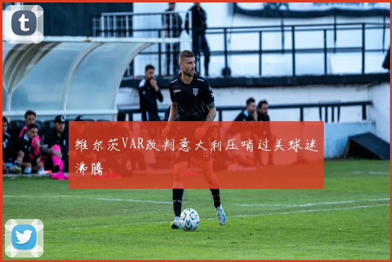 维尔茨VAR改判意大利压哨过关球迷沸腾
