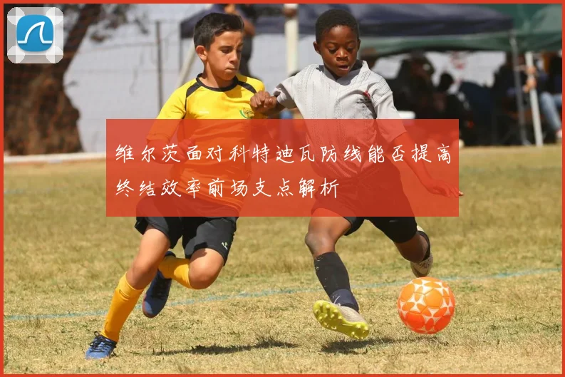 维尔茨面对科特迪瓦防线能否提高终结效率前场支点解析
