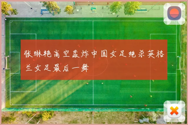 张琳艳高空轰炸中国女足绝杀英格兰女足最后一舞