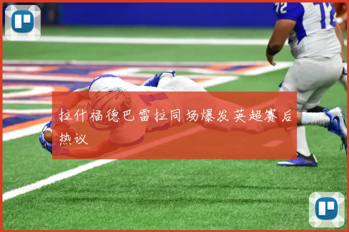 拉什福德巴雷拉同场爆发英超赛后热议