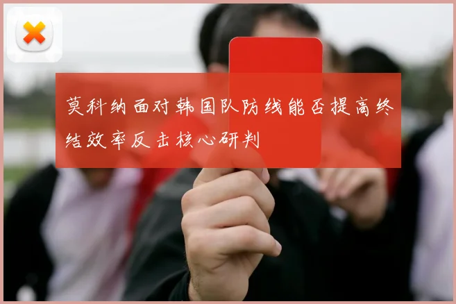 莫科纳面对韩国队防线能否提高终结效率反击核心研判