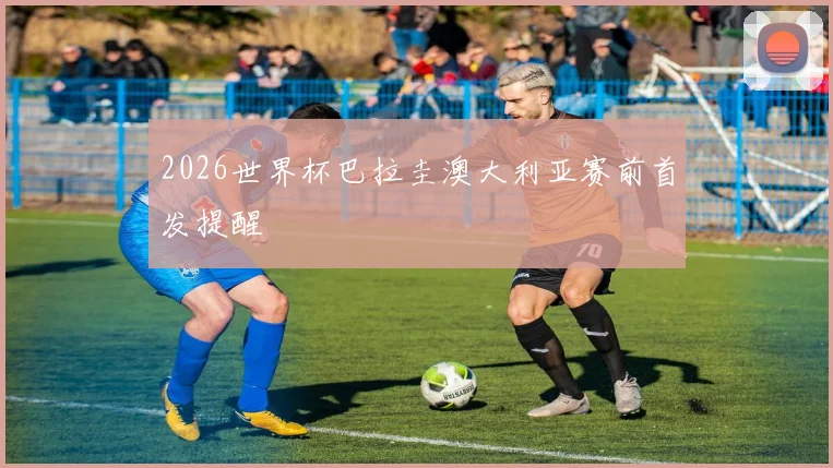 2026世界杯巴拉圭澳大利亚赛前首发提醒