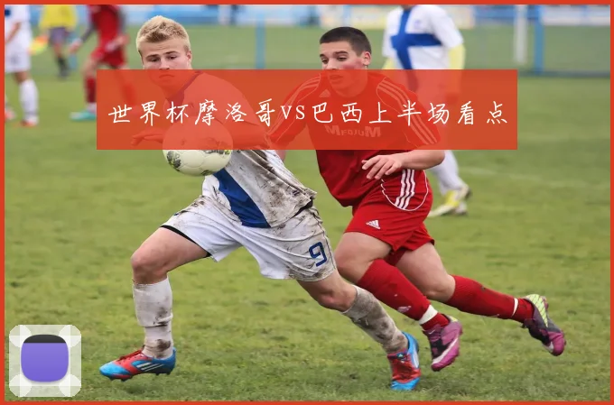 世界杯摩洛哥vs巴西上半场看点