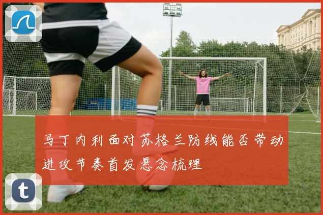 马丁内利面对苏格兰防线能否带动进攻节奏首发悬念梳理