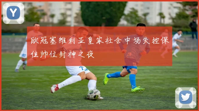 欧冠塞维利亚皇家社会中场失控保住帅位封神之夜