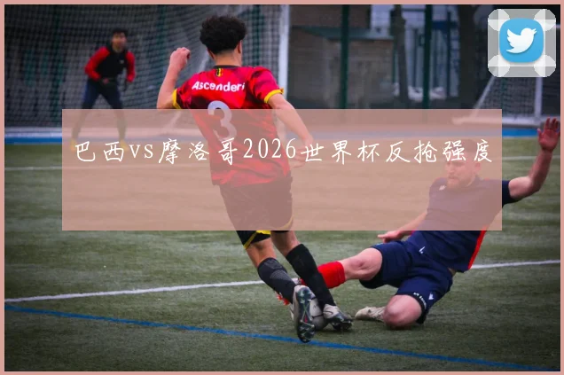 巴西vs摩洛哥2026世界杯反抢强度