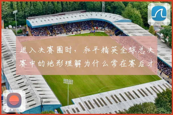 进入决赛圈时,和平精英全球总决赛中的地形理解为什么常在赛后才被重新认识