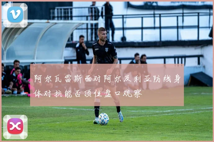 阿尔瓦雷斯面对阿尔及利亚防线身体对抗能否顶住盘口观察