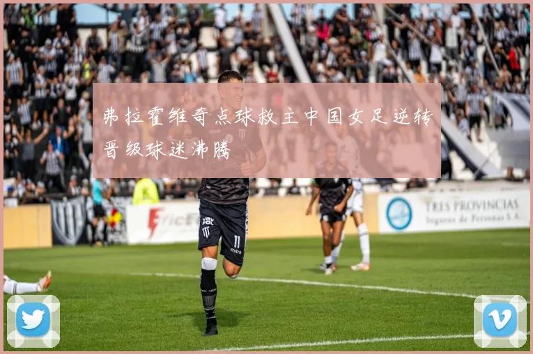 弗拉霍维奇点球救主中国女足逆转晋级球迷沸腾