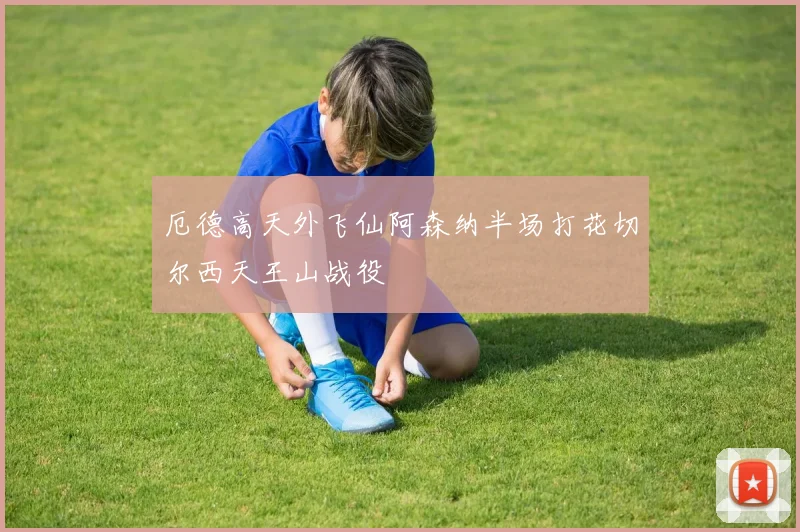 厄德高天外飞仙阿森纳半场打花切尔西天王山战役