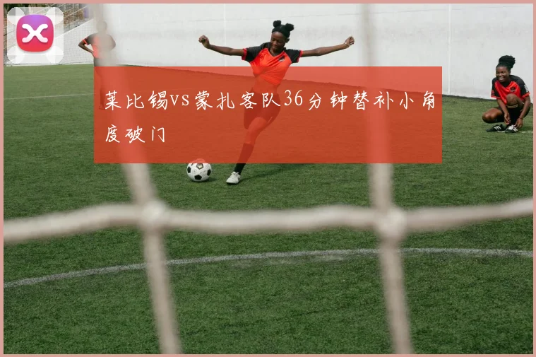 莱比锡vs蒙扎客队36分钟替补小角度破门