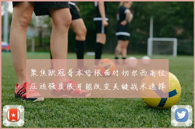 聚焦欧冠哥本哈根面对切尔西高位压迫强度很可能改变关键战术选择