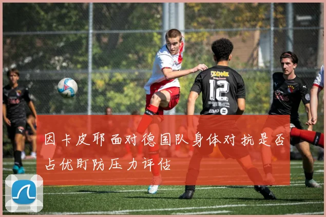 因卡皮耶面对德国队身体对抗是否占优盯防压力评估