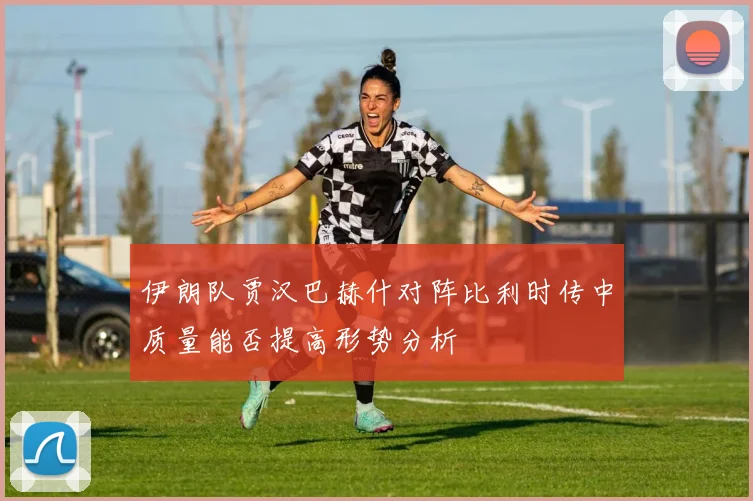 伊朗队贾汉巴赫什对阵比利时传中质量能否提高形势分析