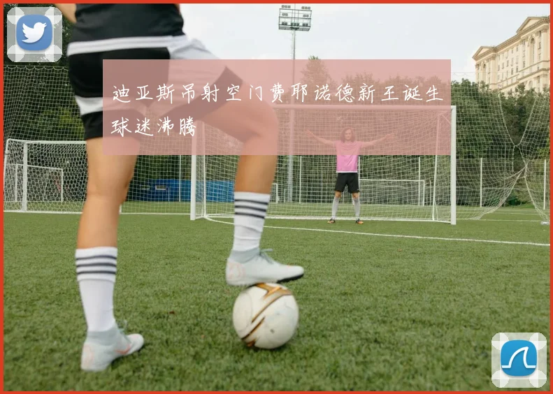 迪亚斯吊射空门费耶诺德新王诞生球迷沸腾