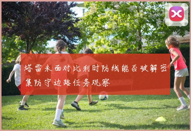 塔雷米面对比利时防线能否破解密集防守边路任务观察