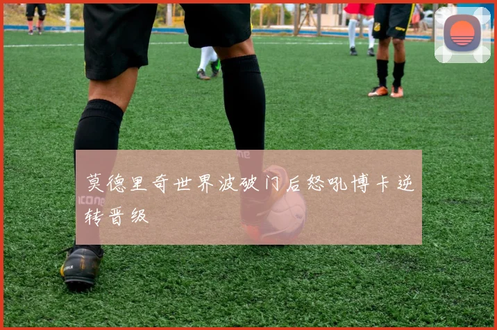 莫德里奇世界波破门后怒吼博卡逆转晋级