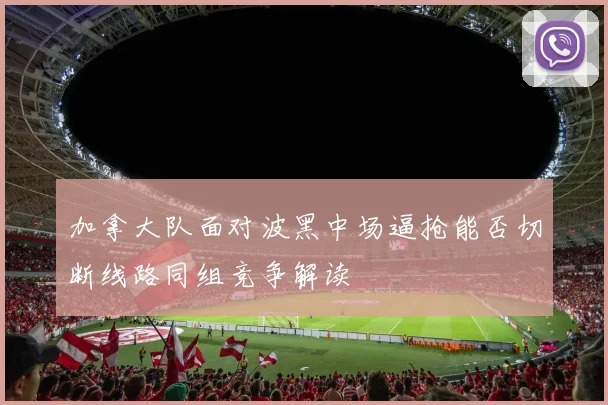 加拿大队面对波黑中场逼抢能否切断线路同组竞争解读