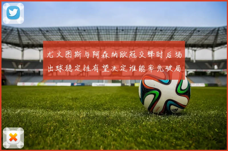 尤文图斯与阿森纳欧冠交锋时后场出球稳定性有望决定谁能率先破局