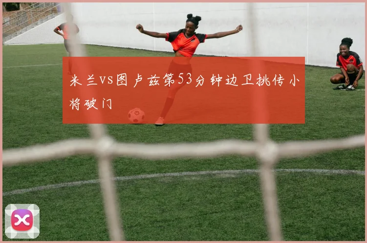 米兰vs图卢兹第53分钟边卫挑传小将破门