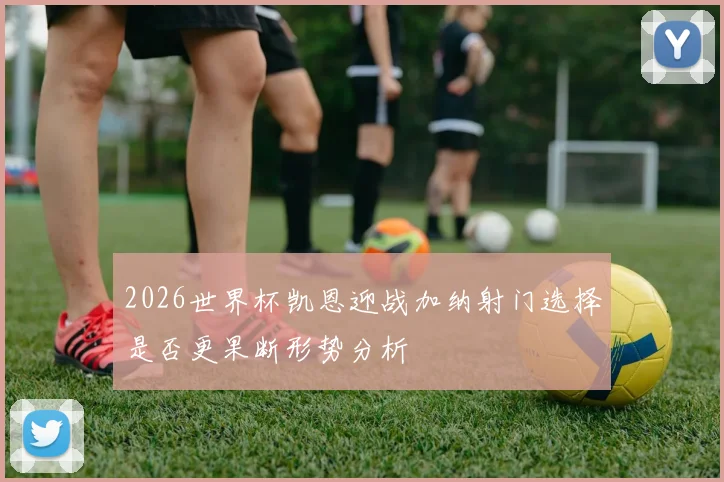 2026世界杯凯恩迎战加纳射门选择是否更果断形势分析