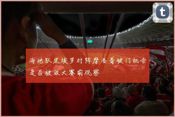 海地队皮埃罗对阵摩洛哥破门机会是否被放大赛前观察