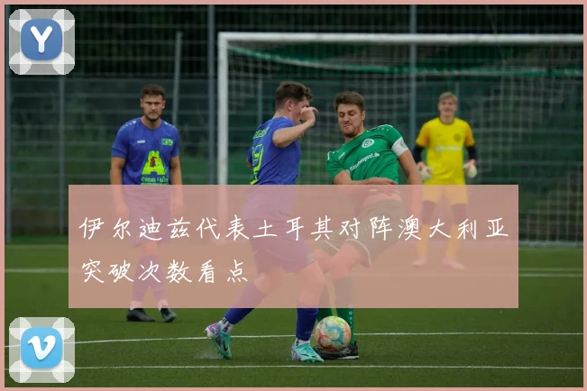 伊尔迪兹代表土耳其对阵澳大利亚突破次数看点