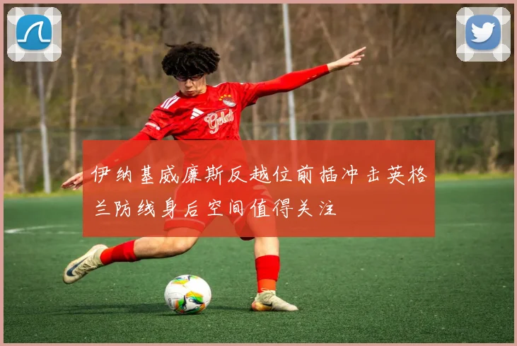伊纳基威廉斯反越位前插冲击英格兰防线身后空间值得关注