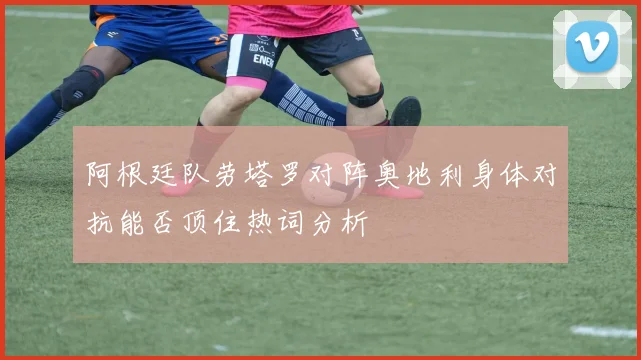 阿根廷队劳塔罗对阵奥地利身体对抗能否顶住热词分析