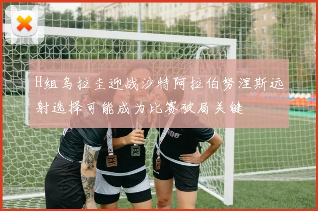 H组乌拉圭迎战沙特阿拉伯努涅斯远射选择可能成为比赛破局关键