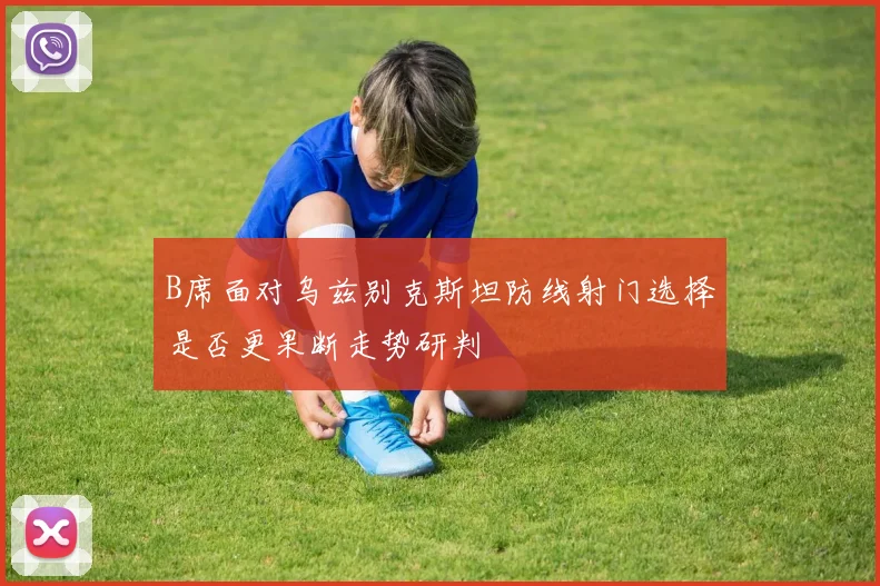 B席面对乌兹别克斯坦防线射门选择是否更果断走势研判